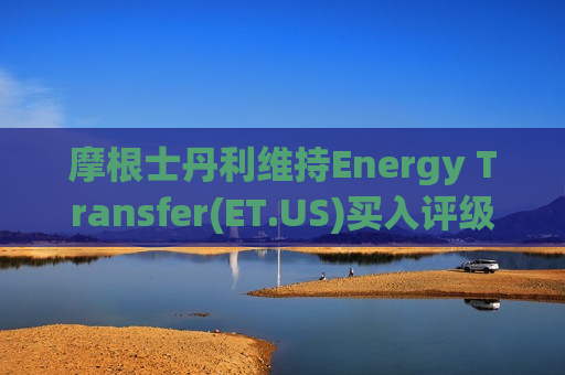 摩根士丹利维持Energy Transfer(ET.US)买入评级，上调目标价至20美元