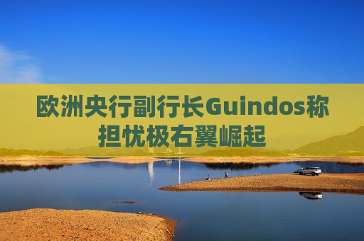 欧洲央行副行长Guindos称担忧极右翼崛起