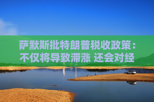 萨默斯批特朗普税收政策：不仅将导致滞涨 还会对经济造成巨大破坏