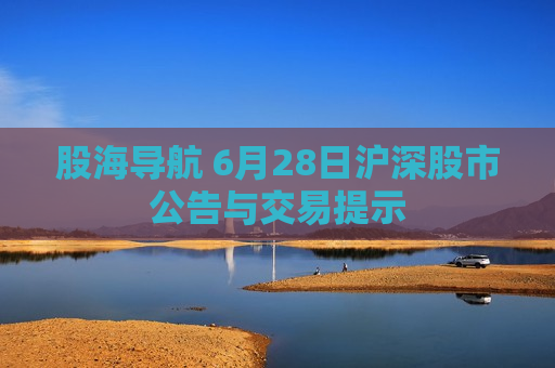 股海导航 6月28日沪深股市公告与交易提示