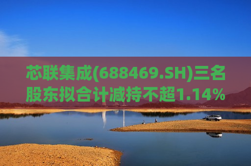 芯联集成(688469.SH)三名股东拟合计减持不超1.14%股份