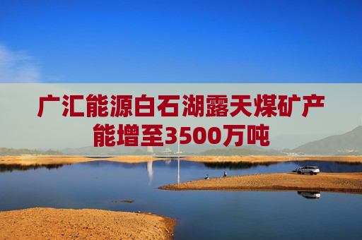 广汇能源白石湖露天煤矿产能增至3500万吨  第1张