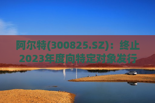 阿尔特(300825.SZ)：终止2023年度向特定对象发行A股股票事项