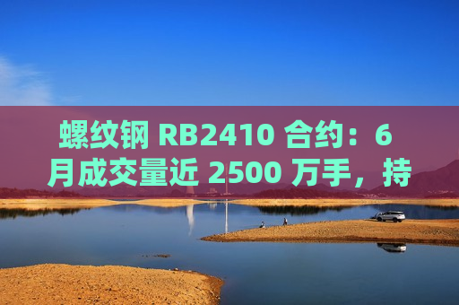 螺纹钢 RB2410 合约：6 月成交量近 2500 万手，持仓量约 219 万手