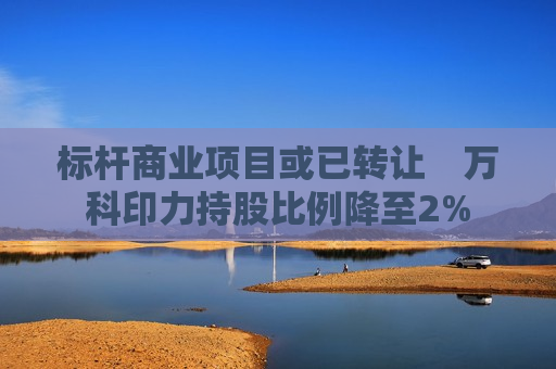 标杆商业项目或已转让　万科印力持股比例降至2%  第1张