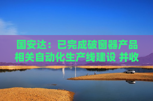 国安达：已完成破窗器产品相关自动化生产线建设 并收到意向批量订单