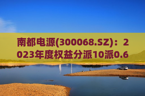 南都电源(300068.SZ)：2023年度权益分派10派0.65元 除权除息日为7月15日