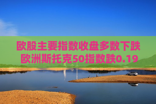 欧股主要指数收盘多数下跌 欧洲斯托克50指数跌0.19%