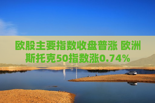 欧股主要指数收盘普涨 欧洲斯托克50指数涨0.74%