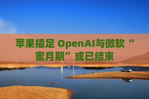 苹果插足 OpenAI与微软“蜜月期”或已结束