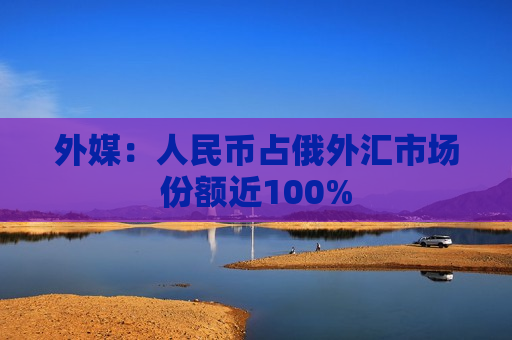 外媒：人民币占俄外汇市场份额近100%