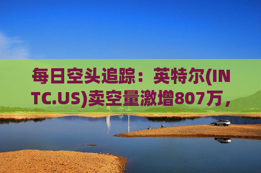 每日空头追踪：英特尔(INTC.US)卖空量激增807万，卖空成交比例达18%  第1张