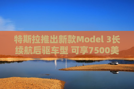 特斯拉推出新款Model 3长续航后驱车型 可享7500美元税收抵免