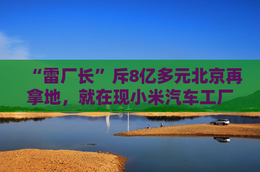 “雷厂长”斥8亿多元北京再拿地，就在现小米汽车工厂附近  该区域规划发展新能源智能汽车等产业