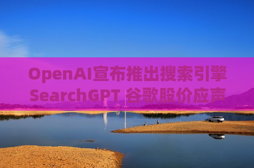 OpenAI宣布推出搜索引擎SearchGPT 谷歌股价应声下跌