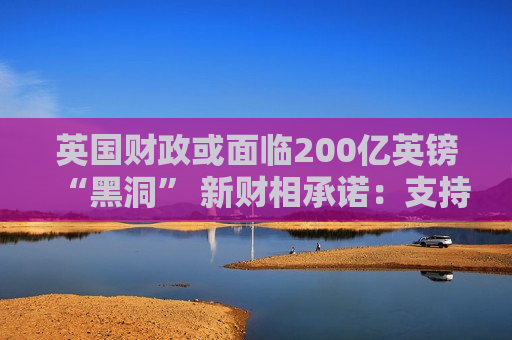 英国财政或面临200亿英镑“黑洞” 新财相承诺：支持增长支持商业！