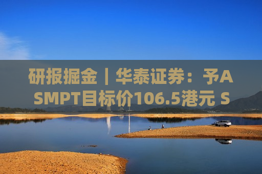 研报掘金｜华泰证券：予ASMPT目标价106.5港元 SMT及传统封装业务拖累短期业绩