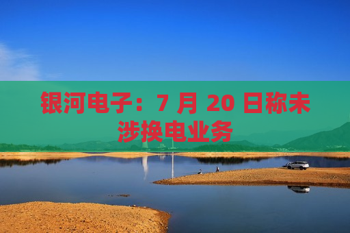 银河电子：7 月 20 日称未涉换电业务  第1张