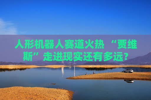 人形机器人赛道火热 “贾维斯”走进现实还有多远？