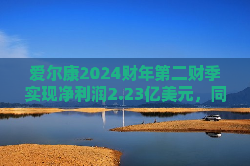 爱尔康2024财年第二财季实现净利润2.23亿美元，同比增加31.95%