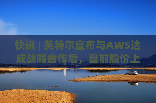 快讯 | 英特尔宣布与AWS达成战略合作后，盘前股价上涨7.5%