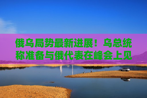 俄乌局势最新进展！乌总统称准备与俄代表在峰会上见面，俄称不参加第二次乌克兰问题“和平峰会”  第1张