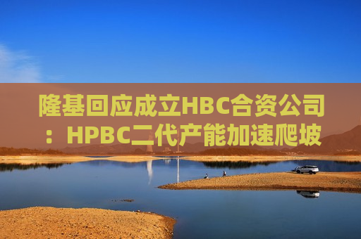 隆基回应成立HBC合资公司：HPBC二代产能加速爬坡，HBC技术与金阳相互独立