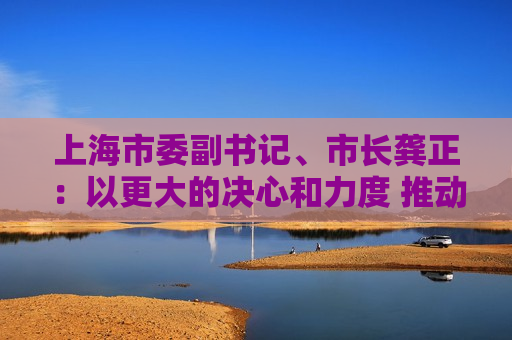 上海市委副书记、市长龚正：以更大的决心和力度 推动国际科技创新中心功能全面升级