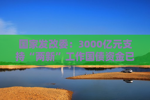 国家发改委：3000亿元支持“两新”工作国债资金已全面下达  第1张