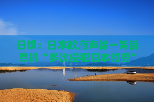 日媒：日本政府声称一架俄军机“多次侵犯日本领空”，自卫队战机首次用干扰弹驱离