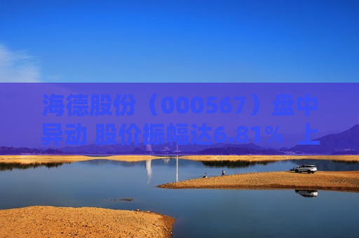 海德股份（000567）盘中异动 股价振幅达6.81%  上涨6.15%（09-24）