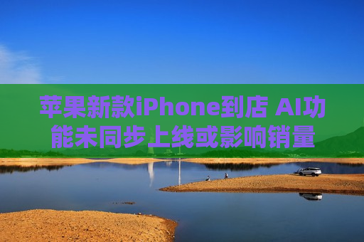 苹果新款iPhone到店 AI功能未同步上线或影响销量