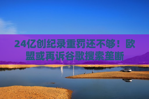 24亿创纪录重罚还不够！欧盟或再诉谷歌搜索垄断