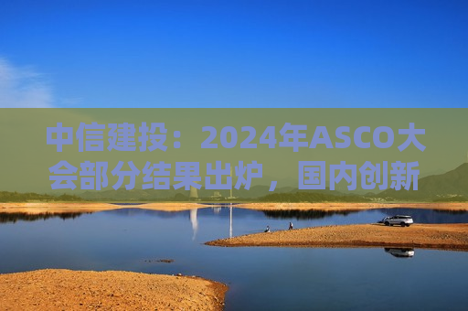 中信建投：2024年ASCO大会部分结果出炉，国内创新药企进展值得关注