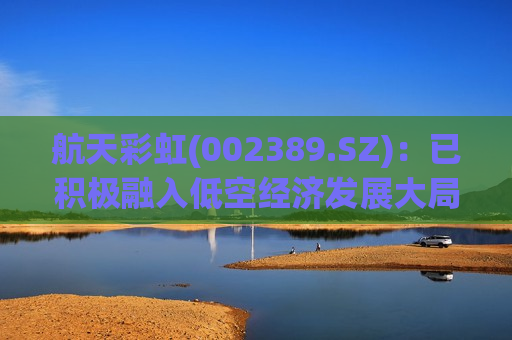 航天彩虹(002389.SZ)：已积极融入低空经济发展大局  第1张