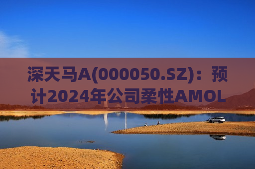 深天马A(000050.SZ)：预计2024年公司柔性AMOLED手机产品出货将继续保持快速增长