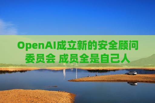 OpenAI成立新的安全顾问委员会 成员全是自己人