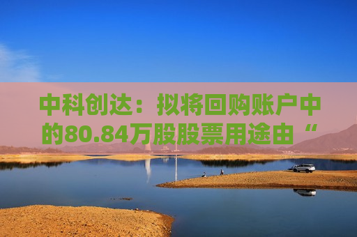 中科创达：拟将回购账户中的80.84万股股票用途由“用于员工持股计划或股权激励”变更为“用于注销并相应减少注册资本”,本事项尚需提交公司股东大会审议通过后方可生效