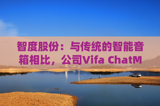 智度股份：与传统的智能音箱相比，公司Vifa ChatMini在自然语言生成和情感表达方面具有显著的优势