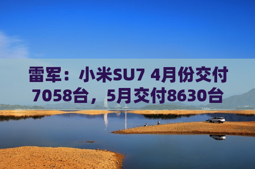 雷军：小米SU7 4月份交付7058台，5月交付8630台