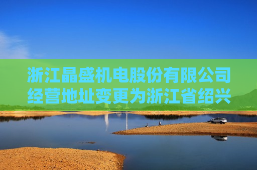 浙江晶盛机电股份有限公司经营地址变更为浙江省绍兴市上虞区曹娥街道五星西路**号  第1张