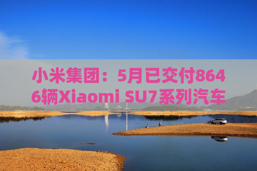 小米集团：5月已交付8646辆Xiaomi SU7系列汽车