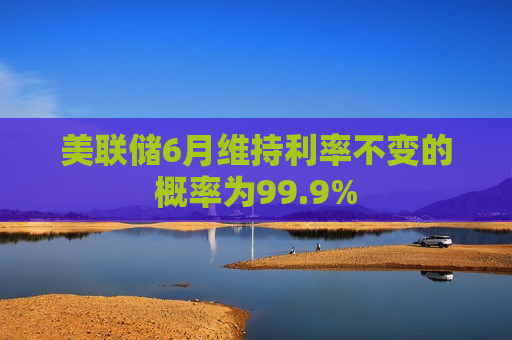 美联储6月维持利率不变的概率为99.9%