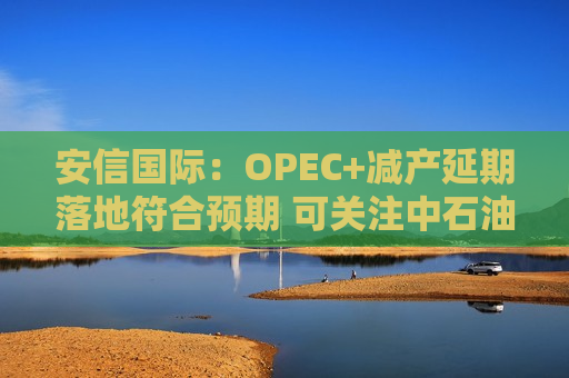 安信国际：OPEC+减产延期落地符合预期 可关注中石油、中海油等