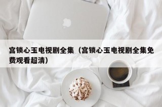 宫锁心玉电视剧全集（宫锁心玉电视剧全集免费观看超清）