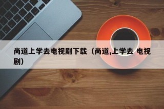 尚道上学去电视剧下载（尚道,上学去 电视剧）